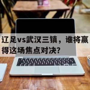 APP官方下载-辽足vs武汉三镇，谁将赢得这场焦点对决？