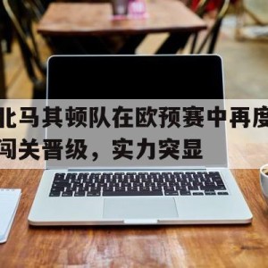 苹果手机-包含北马其顿队在欧预赛中再度闯关晋级，实力突显的词条
