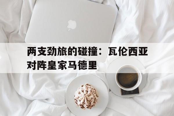 两支劲旅的碰撞：瓦伦西亚对阵皇家马德里(皇家马德里简介)