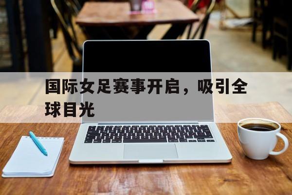 国际女足赛事开启,吸引全球目光 国际女足赛事开启,吸引全球目光